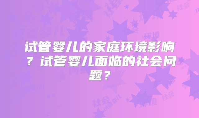 试管婴儿的家庭环境影响?试管婴儿面临的社会问题?