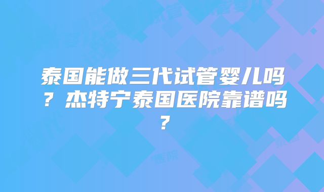 泰国能做三代试管婴儿吗？杰特宁泰国医院靠谱吗？