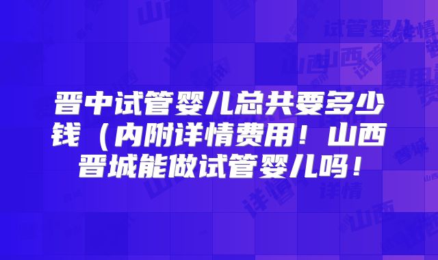 晋中试管婴儿总共要多少钱（内附详情费用！山西晋城能做试管婴儿吗！