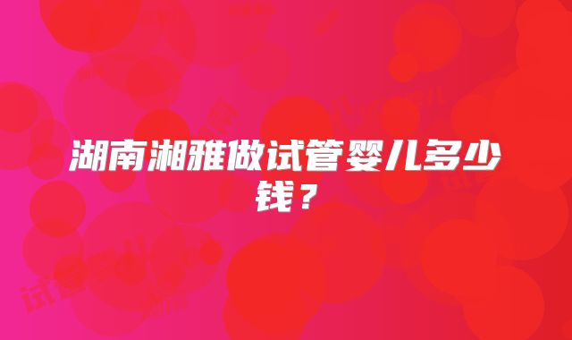 湖南湘雅做试管婴儿多少钱？