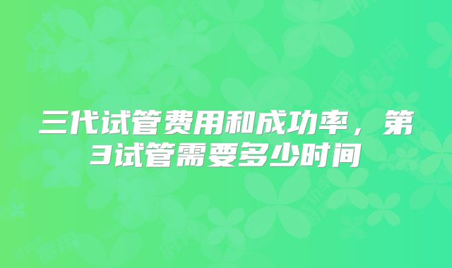 三代试管费用和成功率，第3试管需要多少时间