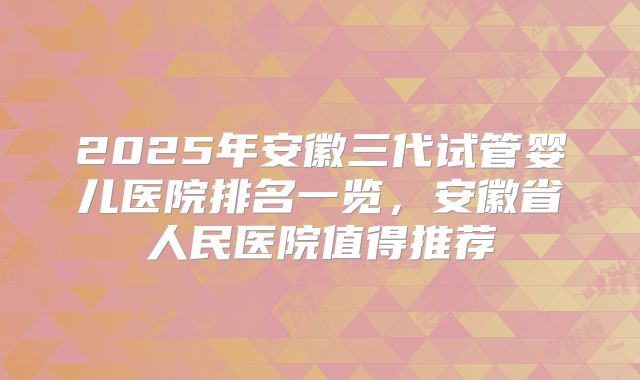 2025年安徽三代试管婴儿医院排名一览,安徽省人民医院值得推荐