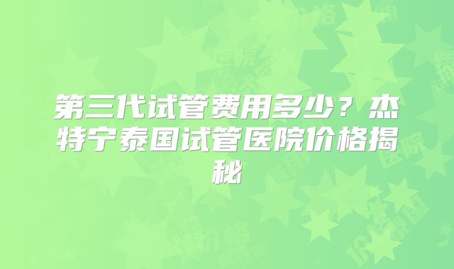 第三代试管费用多少？杰特宁泰国试管医院价格揭秘