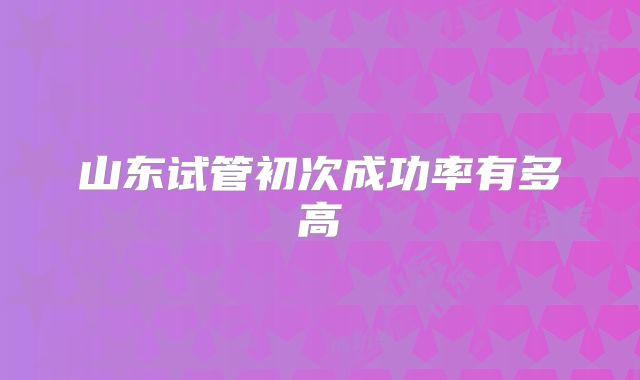 山东试管初次成功率有多高