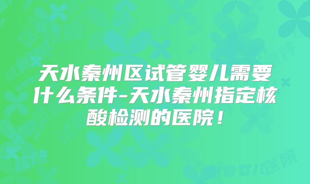 天水秦州区试管婴儿需要什么条件-天水秦州指定核酸检测的医院!