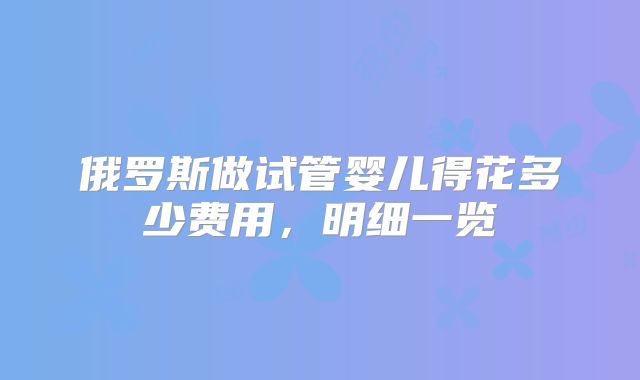 俄罗斯做试管婴儿得花多少费用，明细一览