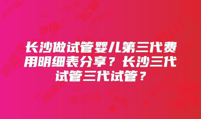 长沙做试管婴儿第三代费用明细表分享？长沙三代试管三代试管？