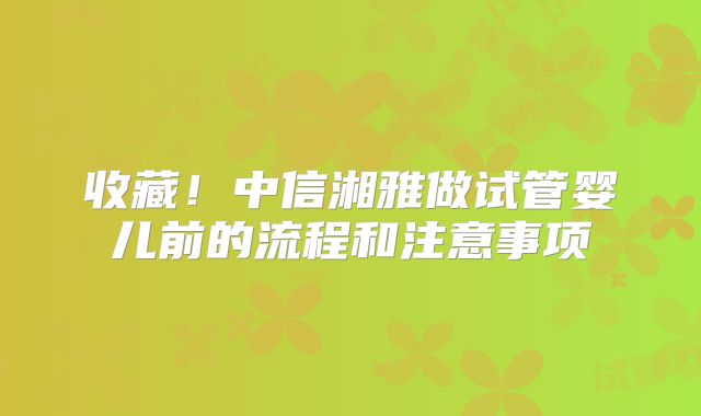 收藏！中信湘雅做试管婴儿前的流程和注意事项