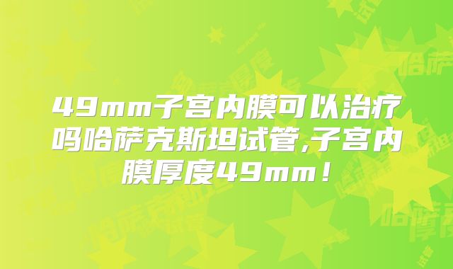 49mm子宫内膜可以治疗吗哈萨克斯坦试管,子宫内膜厚度49mm！
