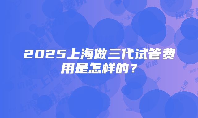 2025上海做三代试管费用是怎样的？