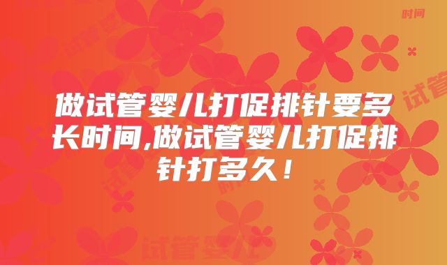 做试管婴儿打促排针要多长时间,做试管婴儿打促排针打多久！