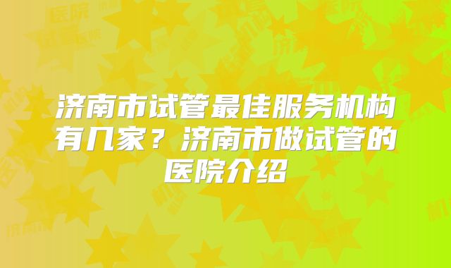 济南市试管最佳服务机构有几家?济南市做试管的医院介绍