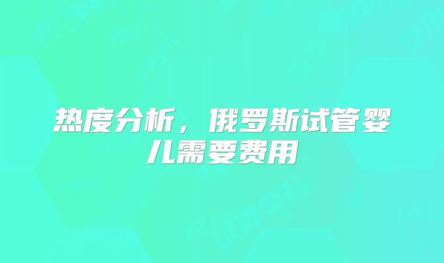 热度分析，俄罗斯试管婴儿需要费用