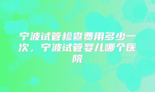 宁波试管检查费用多少一次,宁波试管婴儿哪个医院