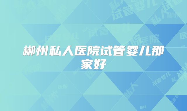 郴州私人医院试管婴儿那家好