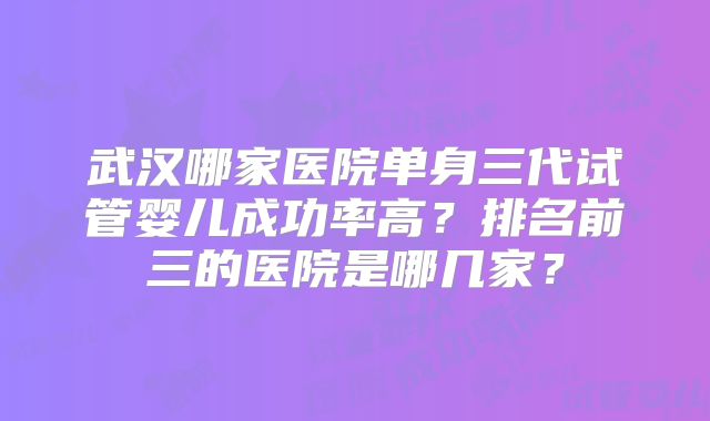 武汉哪家医院单身三代试管婴儿成功率高?排名前三的医院是哪几家?