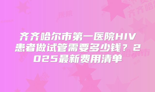 齐齐哈尔市第一医院HIV患者做试管需要多少钱?2025最新费用清单