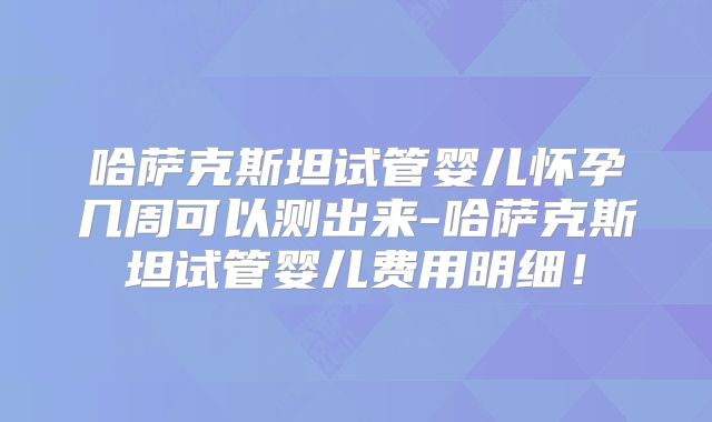 哈萨克斯坦试管婴儿怀孕几周可以测出来-哈萨克斯坦试管婴儿费用明细！