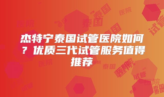 杰特宁泰国试管医院如何?优质三代试管服务值得推荐