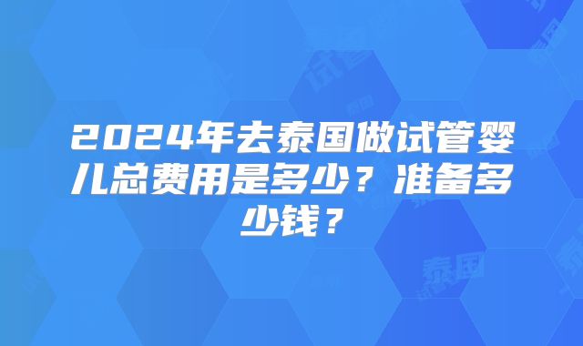 2024年去泰国做试管婴儿总费用是多少？准备多少钱？