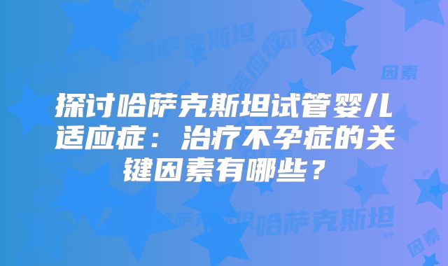 探讨哈萨克斯坦试管婴儿适应症：治疗不孕症的关键因素有哪些？