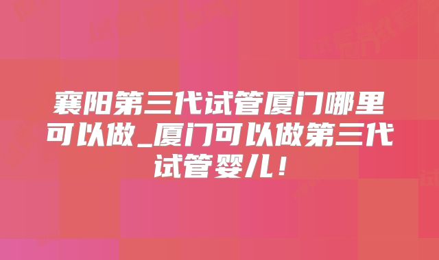 襄阳第三代试管厦门哪里可以做_厦门可以做第三代试管婴儿！