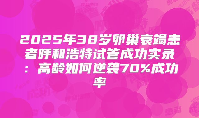 2025年38岁卵巢衰竭患者呼和浩特试管成功实录：高龄如何逆袭70%成功率