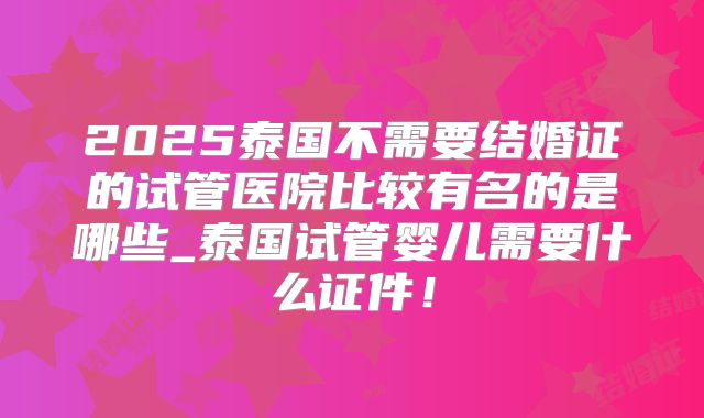 2025泰国不需要结婚证的试管医院比较有名的是哪些_泰国试管婴儿需要什么证件！