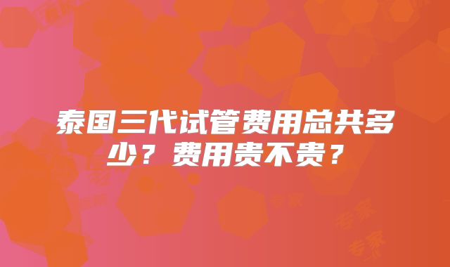 泰国三代试管费用总共多少？费用贵不贵？