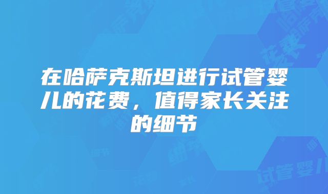 在哈萨克斯坦进行试管婴儿的花费，值得家长关注的细节