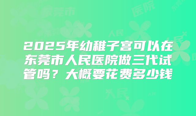 2025年幼稚子宫可以在东莞市人民医院做三代试管吗?大概要花费多少钱