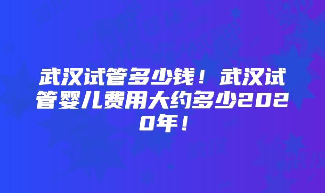 武汉试管多少钱!武汉试管婴儿费用大约多少2020年!