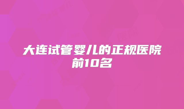 大连试管婴儿的正规医院前10名