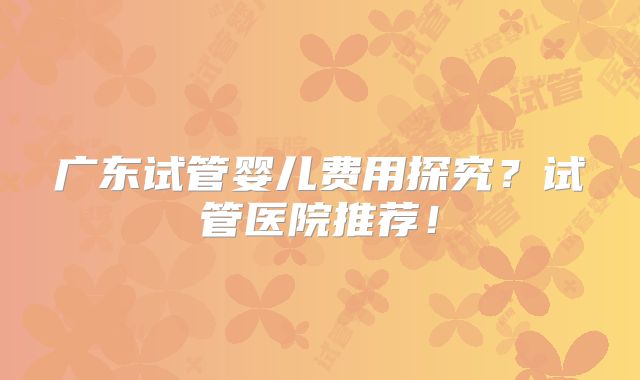 广东试管婴儿费用探究？试管医院推荐！