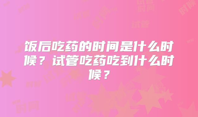 饭后吃药的时间是什么时候？试管吃药吃到什么时候？