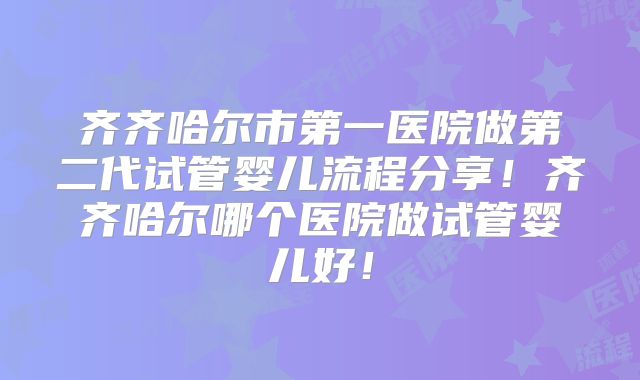 齐齐哈尔市第一医院做第二代试管婴儿流程分享！齐齐哈尔哪个医院做试管婴儿好！