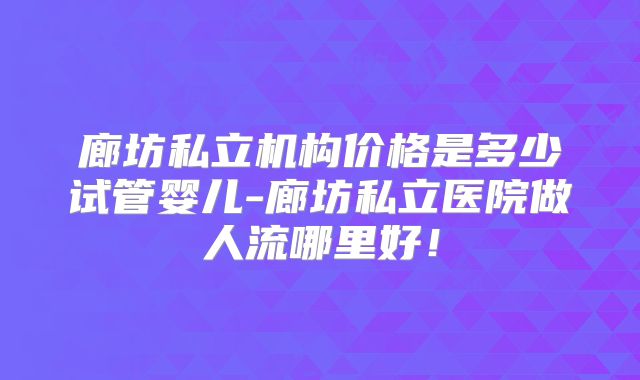 廊坊私立机构价格是多少试管婴儿-廊坊私立医院做人流哪里好！