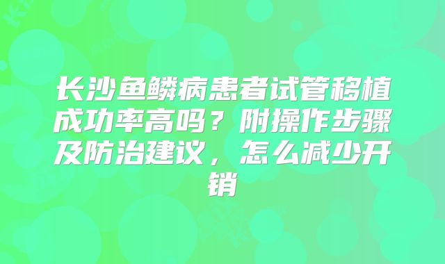 长沙鱼鳞病患者试管移植成功率高吗?附操作步骤及防治建议,怎么减少开销