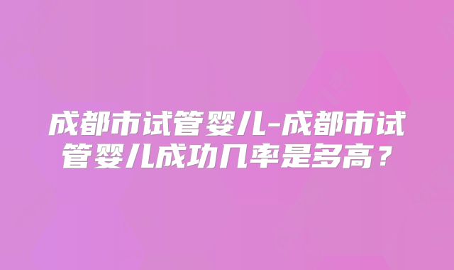 成都市试管婴儿-成都市试管婴儿成功几率是多高?