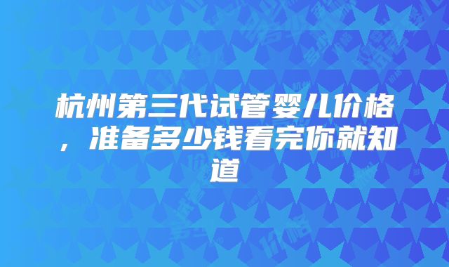 杭州第三代试管婴儿价格，准备多少钱看完你就知道