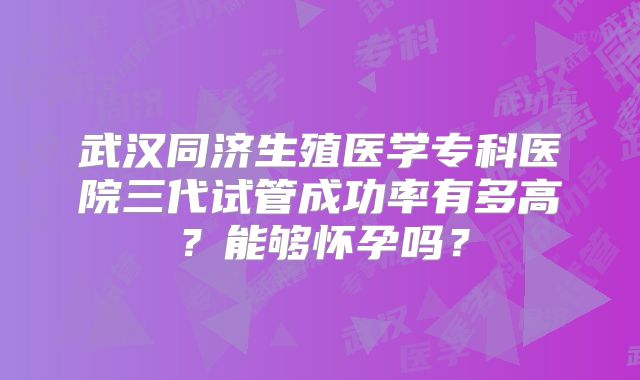 武汉同济生殖医学专科医院三代试管成功率有多高?能够怀孕吗?
