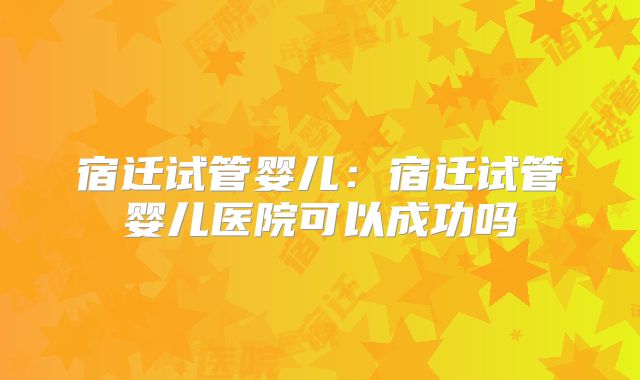 宿迁试管婴儿：宿迁试管婴儿医院可以成功吗