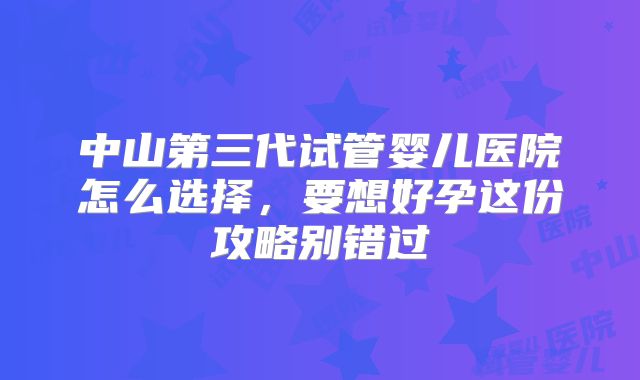 中山第三代试管婴儿医院怎么选择，要想好孕这份攻略别错过