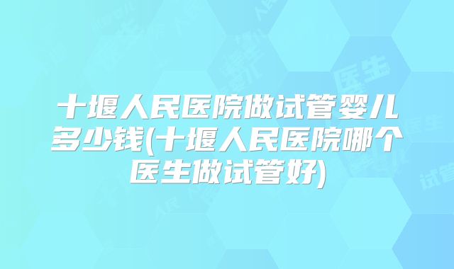 十堰人民医院做试管婴儿多少钱(十堰人民医院哪个医生做试管好)