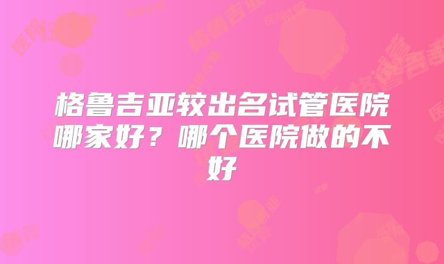 格鲁吉亚较出名试管医院哪家好?哪个医院做的不好