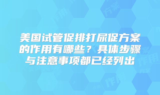 美国试管促排打尿促方案的作用有哪些？具体步骤与注意事项都已经列出