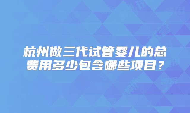杭州做三代试管婴儿的总费用多少包含哪些项目？