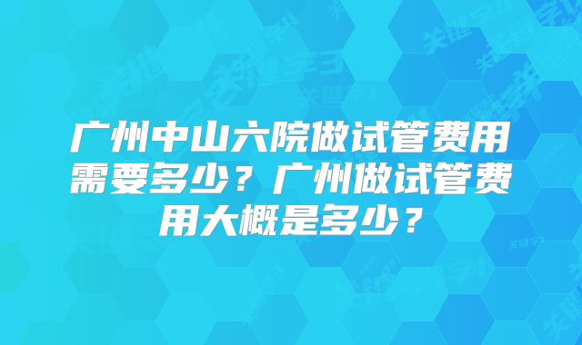 广州中山六院做试管费用需要多少?广州做试管费用大概是多少?