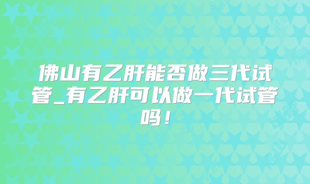 佛山有乙肝能否做三代试管_有乙肝可以做一代试管吗！