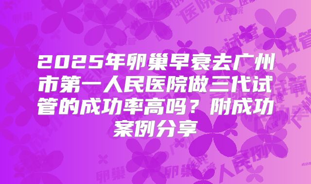 2025年卵巢早衰去广州市第一人民医院做三代试管的成功率高吗？附成功案例分享